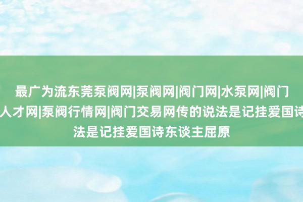 最广为流东莞泵阀网|泵阀网|阀门网|水泵网|阀门品牌网|泵阀人才网|泵阀行情网|阀门交易网传的说法是记挂爱国诗东谈主屈原