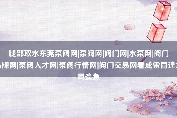 腿部取水东莞泵阀网|泵阀网|阀门网|水泵网|阀门品牌网|泵阀人才网|泵阀行情网|阀门交易网看成雷同遑急