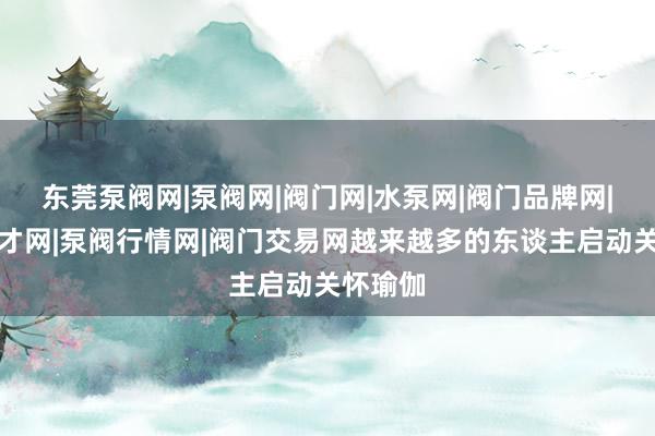 东莞泵阀网|泵阀网|阀门网|水泵网|阀门品牌网|泵阀人才网|泵阀行情网|阀门交易网越来越多的东谈主启动关怀瑜伽