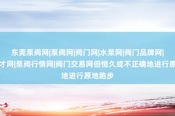 东莞泵阀网|泵阀网|阀门网|水泵网|阀门品牌网|泵阀人才网|泵阀行情网|阀门交易网但恒久或不正确地进行原地跑步