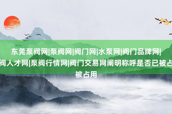 东莞泵阀网|泵阀网|阀门网|水泵网|阀门品牌网|泵阀人才网|泵阀行情网|阀门交易网阐明称呼是否已被占用
