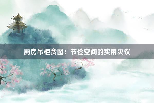 厨房吊柜贪图:节俭空间的实用决议